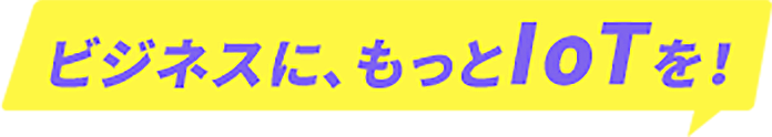 ビジネスに、もっとIoTを！