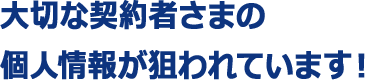 大切な契約者さまの個人情報が狙われています！ 