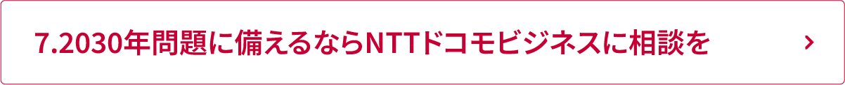 7.2030年問題に備えるならNTTドコモビジネスに相談を