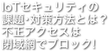 IoTセキュリティの課題・対策方法とは？ 不正アクセスは閉域網でブロック！