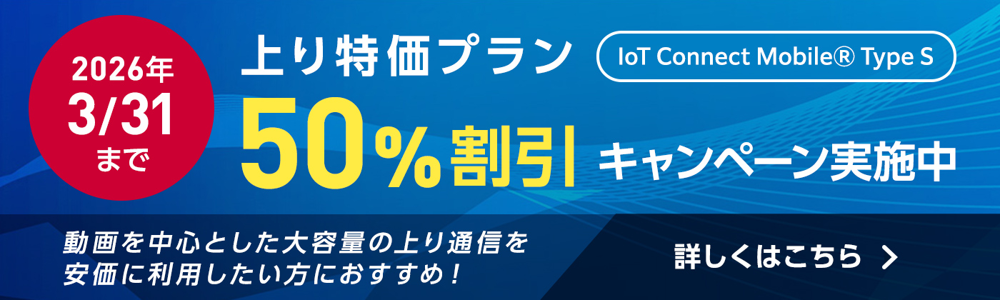 IoT Connect MobileⓇ Type S 新規のお客さま向け 上り特価プラン50%割引キャンペーン実施中 動画を中心とした大容量の上り通信を安価に利用したい方におすすめ！詳しくはこちら
