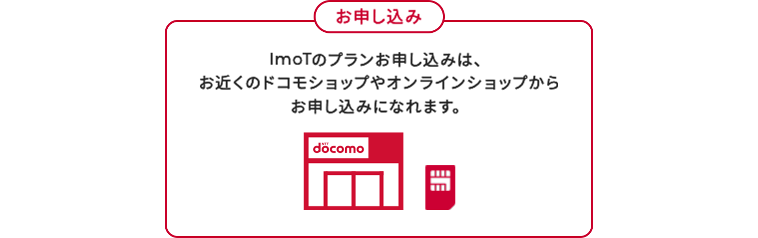 お申し込み ImoTのプランお申し込みは、お近くのドコモショップやオンラインショップからお申し込みになれます。