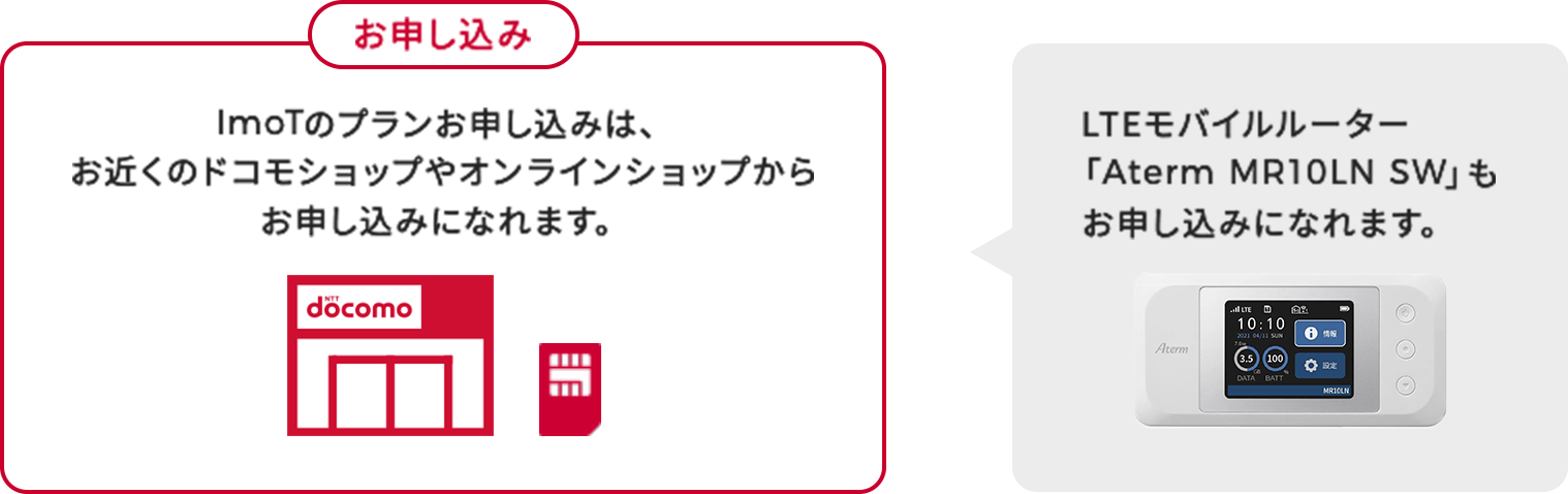 お申し込み ImoTのプランお申し込みは、お近くのドコモショップやオンラインショップからお申し込みになれます。LTEモバイルルーター「Aterm MR10LN SW」もお申し込みになれます。