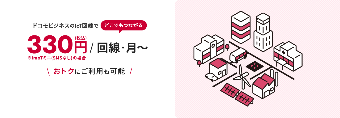 ドコモビジネスのIoT回線でどこでもつながる330円/回線・月〜 ※ImoTミニ(SMSなし)の場合 \おトクにご利用も可能/