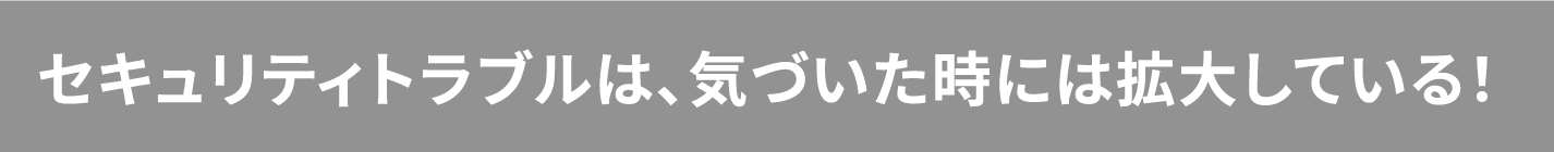 セキュリティトラブルは、気づいた時には拡大している！