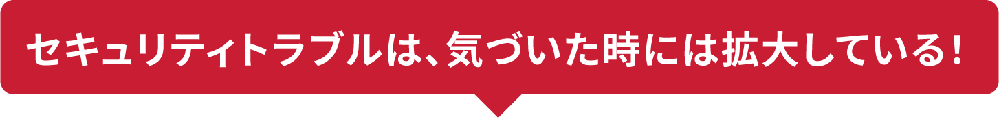 セキュリティトラブルは、気づいた時には拡大している！