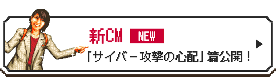 新CM NEW 「サイバー攻撃の心配」篇公開！