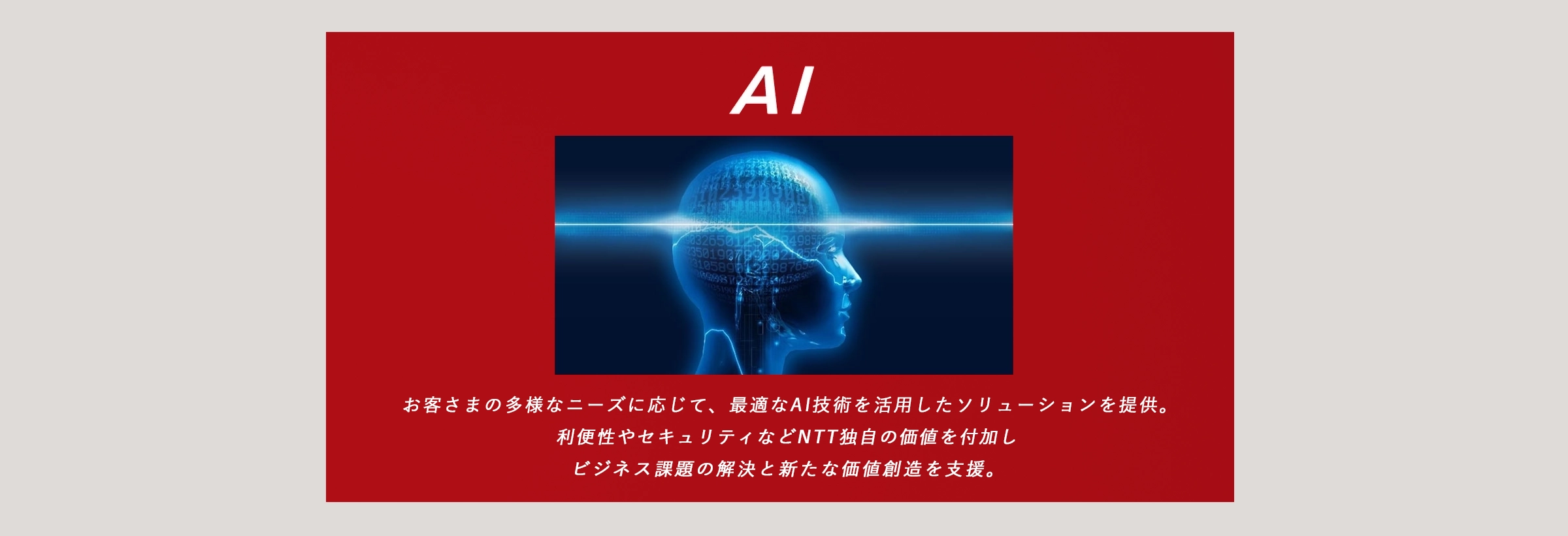 AI：お客さまの多様なニーズに応じて、最適なAI技術を活用したソリューションを提供。利便性やセキュリティなどNTT独自の価値を付加し、ビジネス課題の解決と新たな価値創造を支援。
