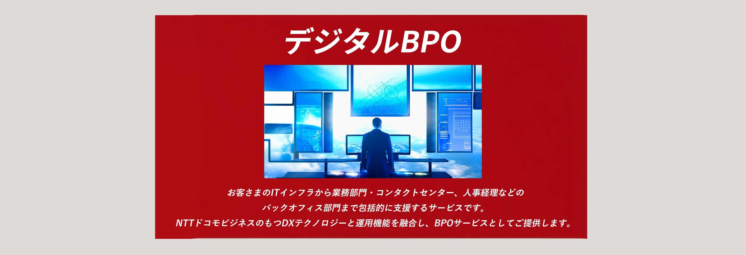 お客さまのITインフラから業務部門・コンタクトセンター、人事経理などのバックオフィス部門まで包括的に支援するサービスです。NTTドコモビジネスのもつDXテクノロジーと運用機能を融合し、BPOサービスとしてご提供します。