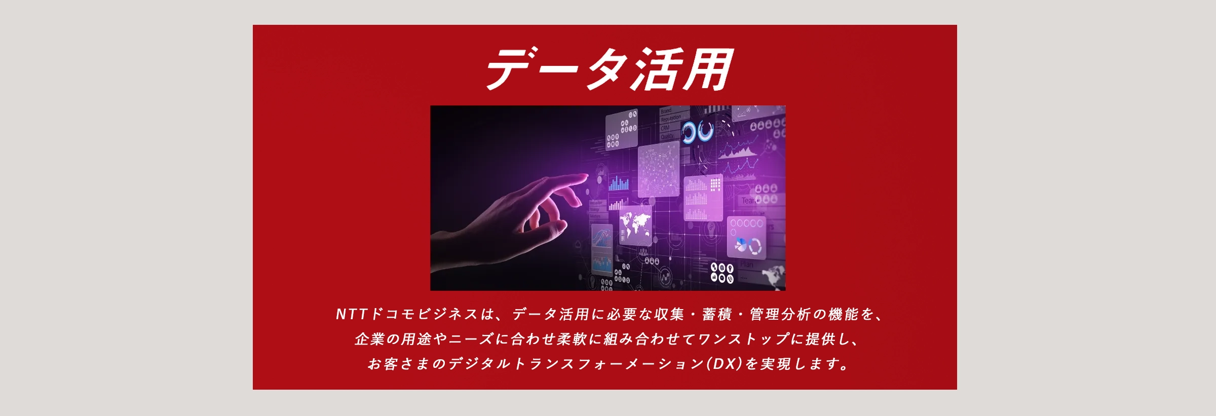 データ活用：ドコモビジネスは、データ活用に必要な収集・蓄積・管理分析の機能を、企業の用途やニーズに合わせ柔軟に組み合わせてワンストップに提供し、お客さまのデジタルトランスフォーメーション（DX）を実現します。