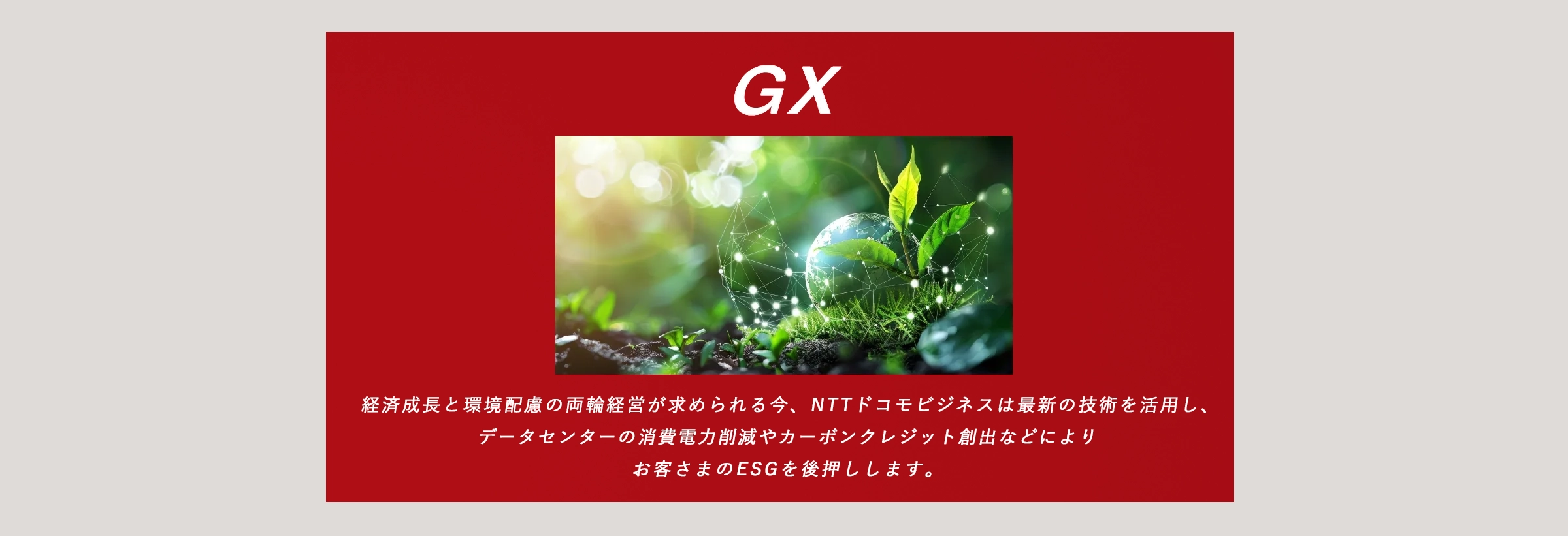 GX：経済成長と環境配慮の両輪経営が求められる今、ドコモビジネスは最新の技術を活用し、データセンターの消費電力削減やカーボンクレジット創出などによりお客さまのESG経営を後押しします。