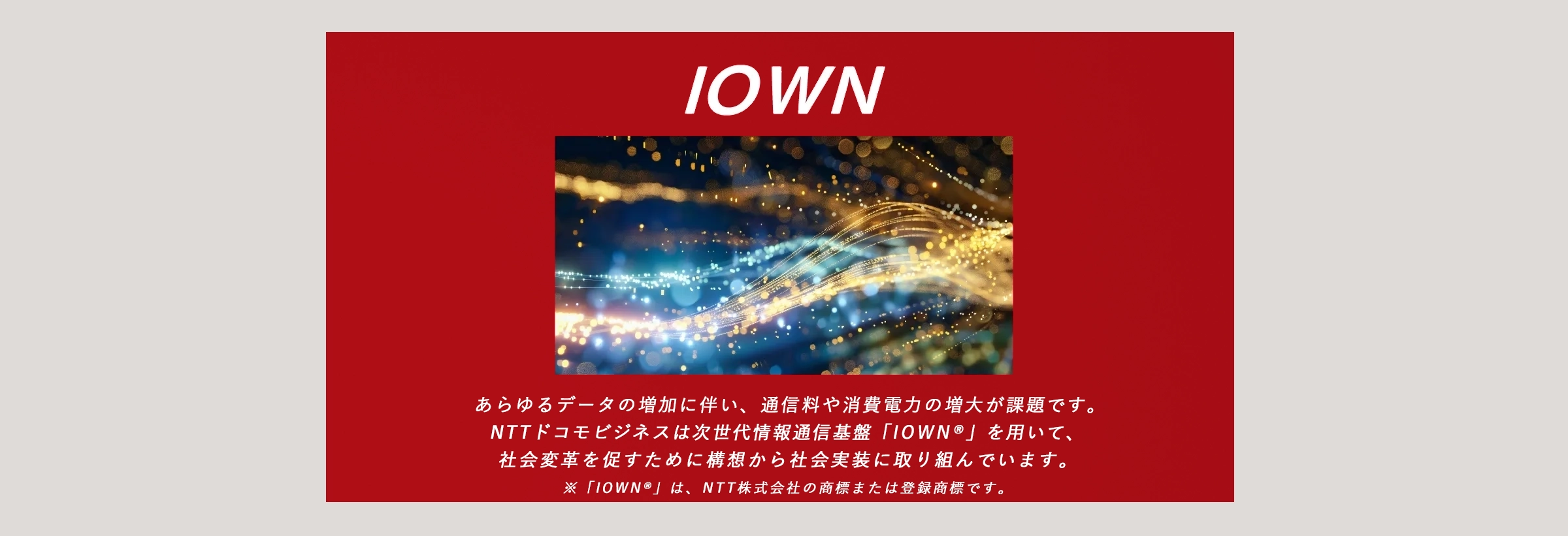 IOWN：あらゆるデータの増加に伴い、通信量や消費電力の増大が課題です。NTTドコモビジネスは次世代情報通信基盤「IOWN®」を用いて、社会変革を促すために構想から社会実装に取り組んでいます。※「 IOWN® 」は、日本電信電話株式会社の商標または登録商標です。