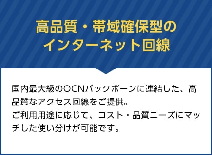 高品質・帯域確保型のインターネット回線　国内最大級のOCNバックボーンに連結した、高品質なアクセス回線をご提供。 ご利用用途に応じて、コスト・品質ニーズにマッチした使い分けが可能です。