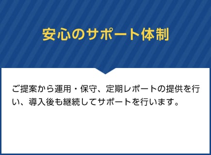 安心のサポート体制　ご提案から運用・保守、定期レポートの提供を行い、導入後も継続してサポートを行います。