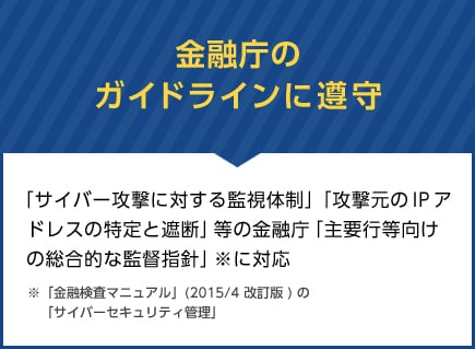 金融庁のガイドラインに遵守　「サイバー攻撃に対する監視体制」「攻撃元のIPアドレスの特定と遮断」等の金融庁「主要行等向けの総合的な監督指針」※に対応 