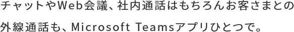 チャットやWeb会議、社内通話はもちろんお客さまとの外線通話も、Microsoft Teamsアプリひとつで。