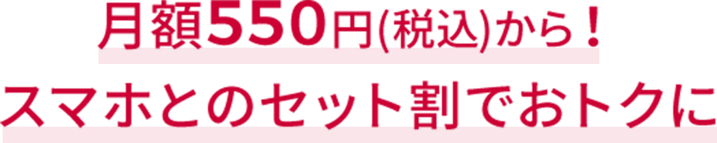 月額550円(税込)から！※1 スマホとのセット割でおトクに