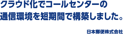 クラウド化でコールセンターの通信環境を短期間で構築しました。 日本郵便株式会社