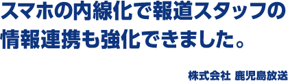 スマホの内線化で報道スタッフの情報連携も強化できました。 株式会社 鹿児島放送