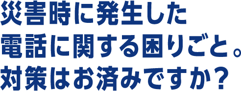 災害時に発生した電話に関する困りごと。対策はお済みですか？