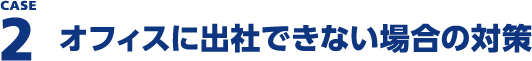 CASE2 オフィスに出社できない場合の対策