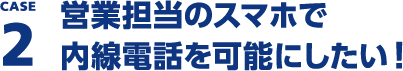 CASE2 営業担当のスマホで内線電話を使いたい！