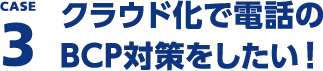 CASE3 クラウド化で電話のBCP対策をしたい！