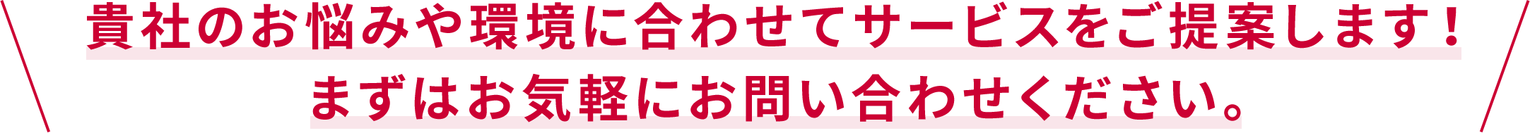 貴社のお悩みや環境に合わせたサービスをご提案します。まずはお気軽にお問い合わせください。