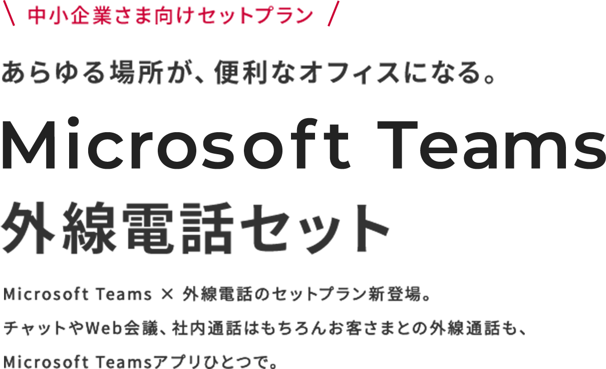 中小企業さま向けセットプラン あらゆる場所が、便利なオフィスになる。Microsoft Teams 外線電話セット Microsoft Teams × 外線電話のセットプラン新登場。チャットやWeb会議、社内通話はもちろんお客さまとの外線通話も、Microsoft Teamsアプリひとつで。