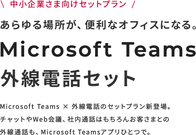中小企業さま向けセットプラン あらゆる場所が、便利なオフィスになる。Microsoft Teams 外線電話セット Microsoft Teams × 外線電話のセットプラン新登場。チャットやWeb会議、社内通話はもちろんお客さまとの外線通話も、Microsoft Teamsアプリひとつで。
