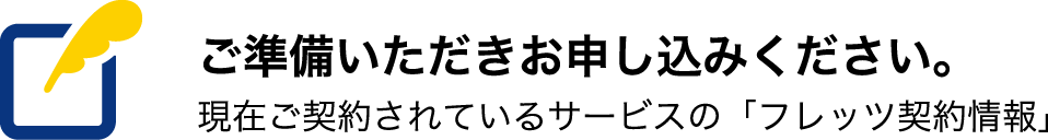 ご準備いただきお申し込みください。現在ご契約されているサービスの「フレッツ契約情報」