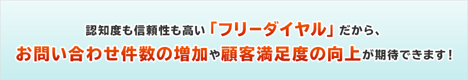  認知度も信頼性も高い「フリーダイヤル」だから、お問い合わせ件数の増加や顧客満足度の向上が期待できます！