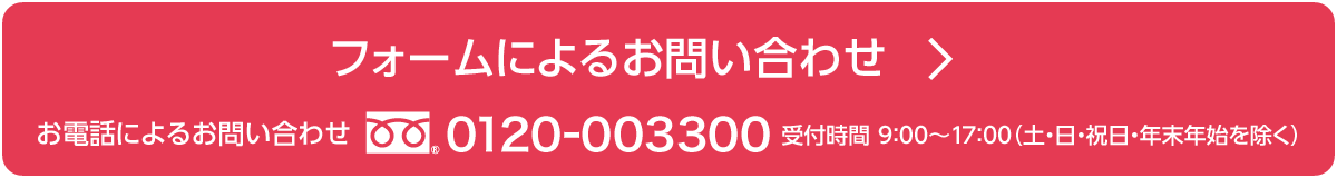 フォームによるお問い合わせ / お電話によるお問い合わせ　0120-003300 受付時間 9:00～17:00（土・日・祝日・年末年始を除く）