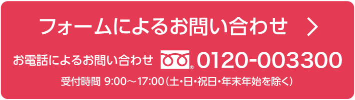 フォームによるお問い合わせ / お電話によるお問い合わせ　0120-003300 受付時間 9:00～17:00（土・日・祝日・年末年始を除く）