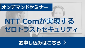 オンデマンドセミナー　NTT Comが実現するゼロトラストセキュリティ　お申し込みはこちら　Webinarアーカイブ