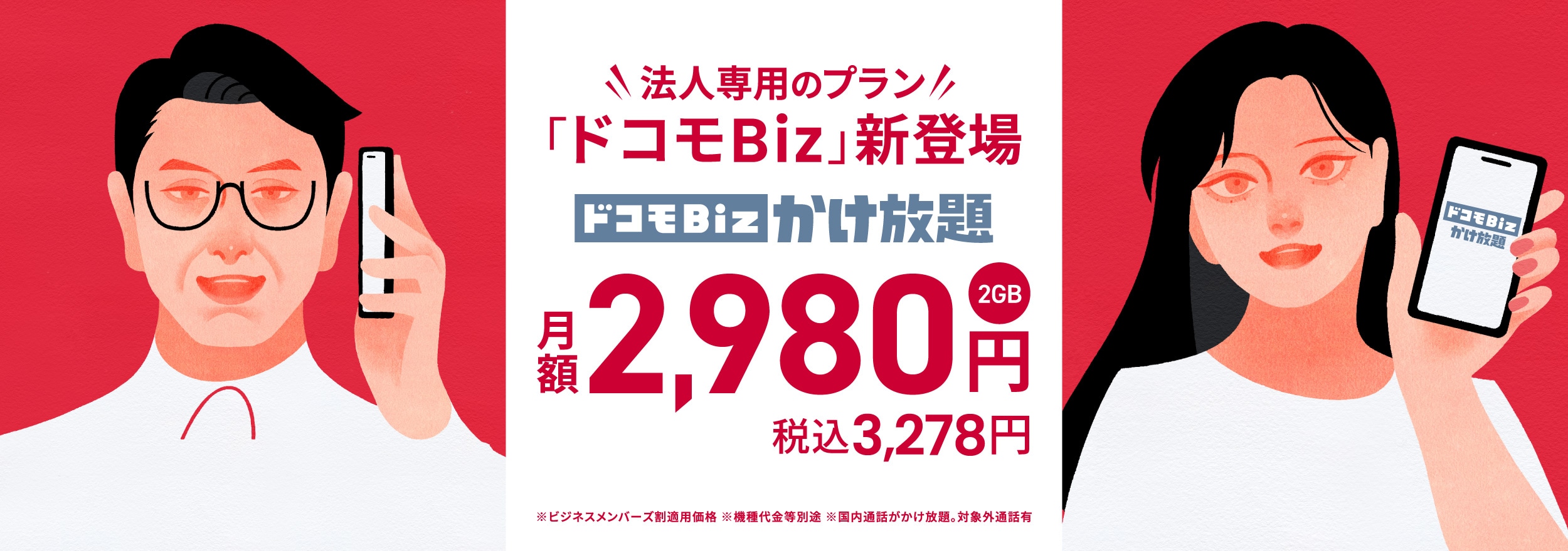 法人専用のプラン「ドコモBiz」新登場 ドコモBizかけ放題（2GB） 月額2,980円 税込3,278円 ※ビジネスメンバーズ割適用価格 ※機種代金等別途 ※国内通話がかけ放題。対象外通話有