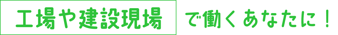 工場や建設現場で働くあなたに！