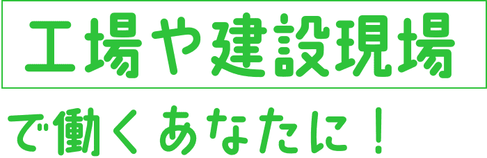 工場や建設現場で働くあなたに！