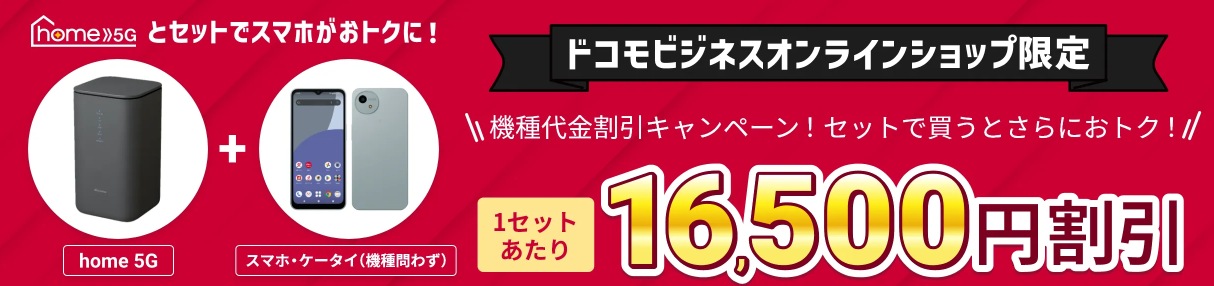 home 5Gとスマホがセットでおトクに！　ドコモビジネスオンラインショップ限定　機種代金割引キャンペーン！セットで買うとさらにおトク！　1セットあたり16,500円割引