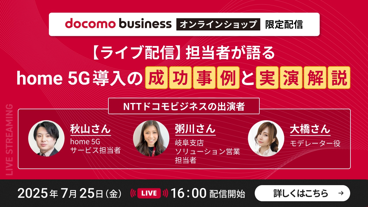 docomo business オンラインショップ限定配信　【ライブ配信】担当者が語るhone 5G導入の成功事例と実演解説　NTTドコモビジネスの出演者　秋山さん：home 5Gサービス担当者　粥川さん：岐阜支店ソリューション営業担当者　大橋さん：モデレーター役　2025年7月25日（金）LIVE　16：00配信開始　くわしくはこちら→
