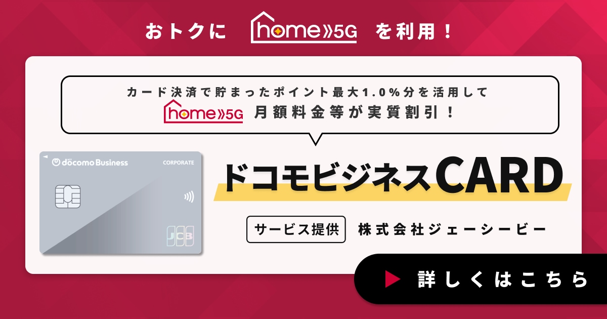 おトクにhome 5Gを利用！ドコモビジネスポイントを貯めてhome 5Gのご利用料金に使える！ドコモビジネスCARD　サービス提供　株式会社ジェーシービー　詳しくはこちら