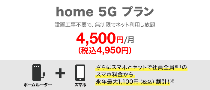 home 5G プラン 月額4,500円(税込4,950円) さらにスマホとセットで社員全員のスマホ料金から永年最大1,100円(税込)割引!