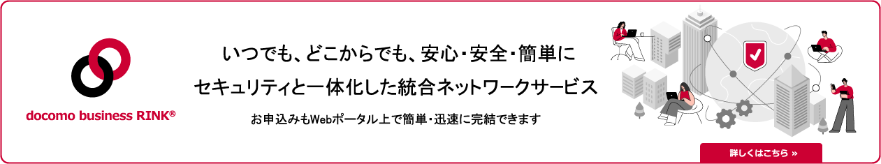 docomo business RINK いつでも、どこからでも、安心・安全・簡単に　セキュリティと一体化した統合ネットワークサービス　お申込みもWebポータル上で簡単・迅速に完結できます　詳しくはこちら