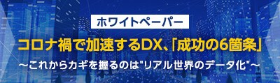 ホワイトペーパー　コロナ禍で加速するDX、「成功の6箇条」～これからカギを握るのはリアル世界のデータ化～