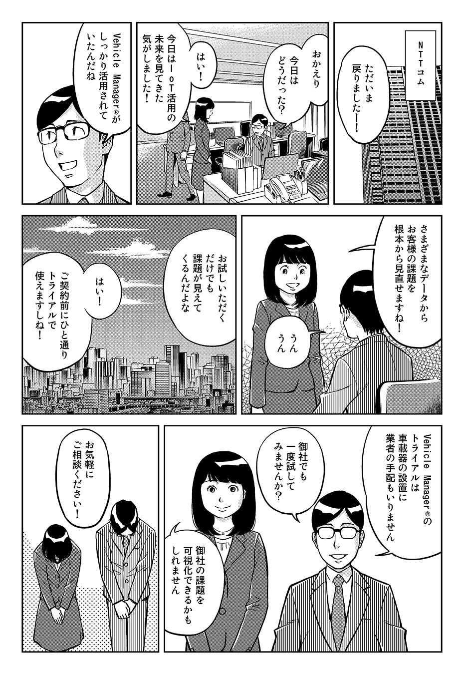 ...NTTコム。「ただいま戻りましたー!」「おかえり。今日はどうだった?」「はい!今日はIoT活用の未来を見てきた気がしました!」「Vehicle Manager®がしっかり活用されていたんだね」「さまざまなデータから、お客さまの課題を根本から見直せますね!」「うんうん。お試しいただくだけでも課題が見えてくるんだよな」「はい!ご契約前にひと通りトライアルで使えますしね!」「Vehicle Manager®のトライアルは車載器の設置に業者の手配もいりません。御社でも一度試してみませんか?」「御社の課題を可視化できるかもしれません」「お気軽にご相談ください!」