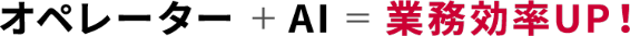 オペレーター ＋ AI ＝ 業務効率UP！