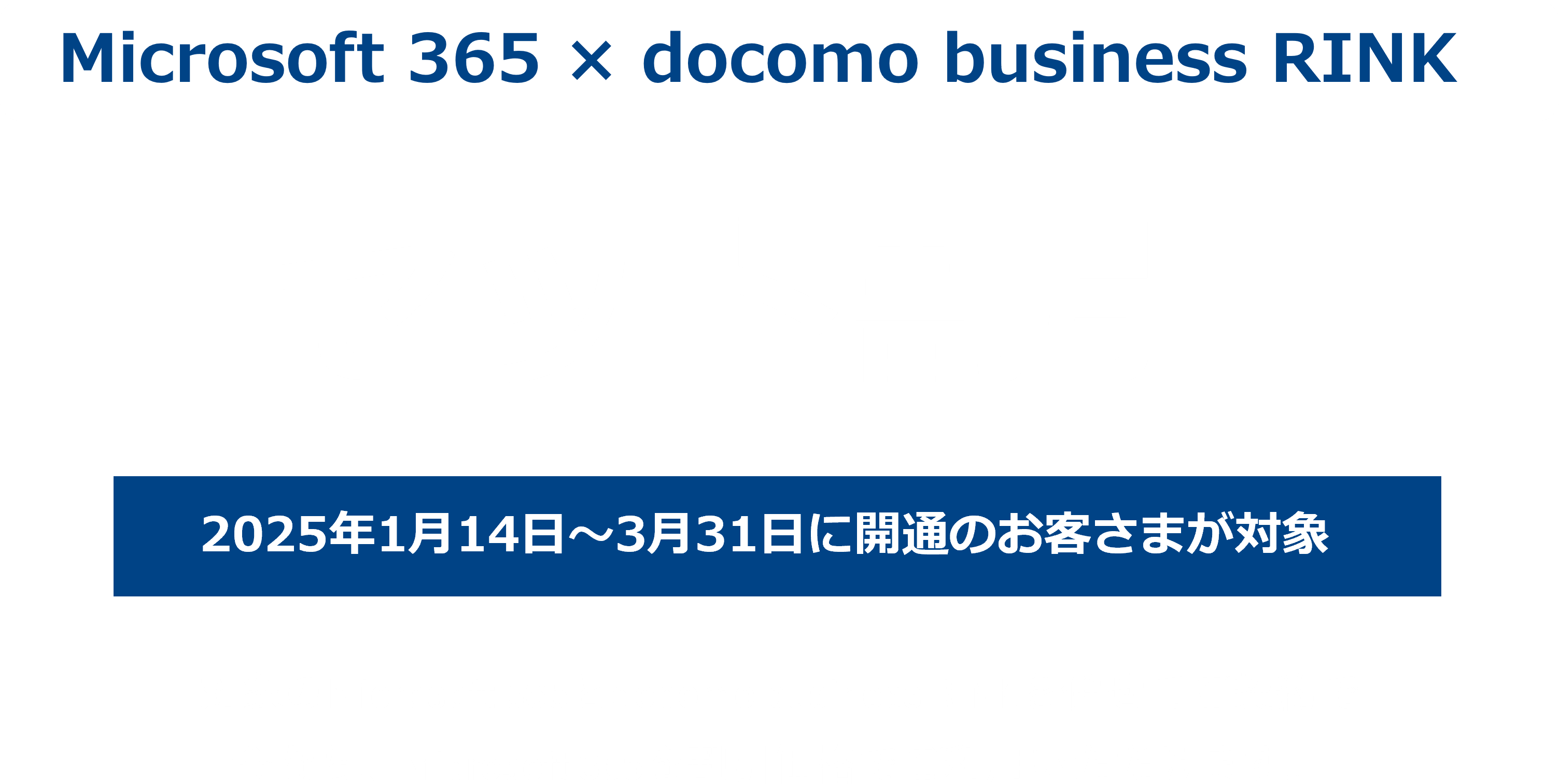 Microsoft 365 × docomo business RINK　セット割引　2025年1月14日～3月31日に開通のお客さまが対象　対象のMicrosoft 365とdocomo business RINKを併せてご契約で今なら、Microsoft 365を割引価格でご利用いただけます。