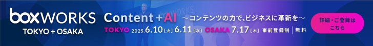 BoxWorks TOKYO & OSAKA 2025　Content + AI～コンテンツの力で、ビジネスに革新を～　TOKYO 2025.6.10[火] 6.11[水] OSAKA 7.17[木] 事前登録制｜無料　詳細・ご登録はこちら