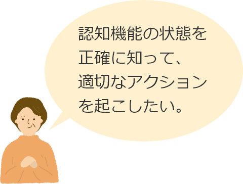 認知機能の状態を正確に知って、適切なアクションを起こしたい。