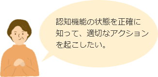 認知機能の状態を正確に知って、適切なアクションを起こしたい。